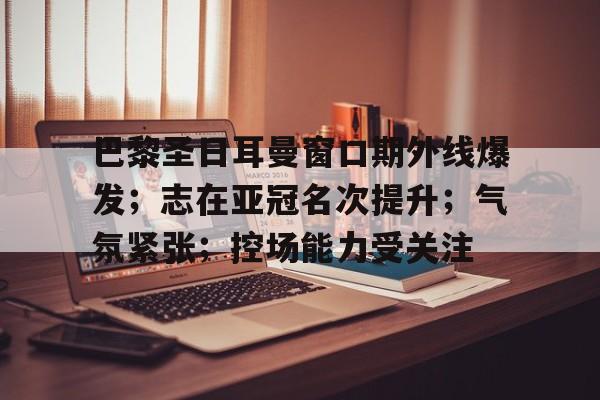 关于巴黎圣日耳曼窗口期外线爆发；志在亚冠名次提升；气氛紧张；控场能力受关注的信息