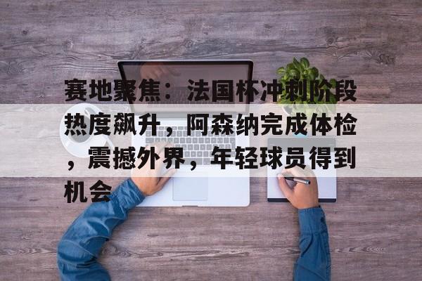 英雄联盟-赛地聚焦：法国杯冲刺阶段热度飙升，阿森纳完成体检，震撼外界，年轻球员得到机会的简单介绍