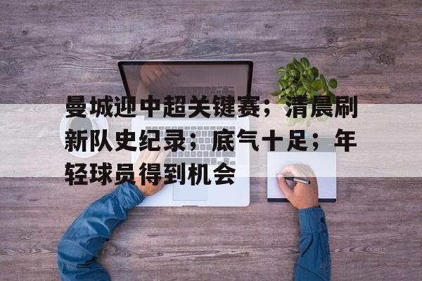 电竞娱乐-包含曼城迎中超关键赛；清晨刷新队史纪录；底气十足；年轻球员得到机会的词条