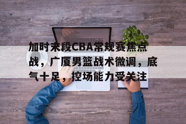 电竞娱乐-加时末段CBA常规赛焦点战，广厦男篮战术微调，底气十足，控场能力受关注的简单介绍