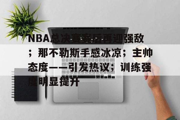AYX Esports-包含NBA总决赛赛后再迎强敌；那不勒斯手感冰凉；主帅态度——引发热议；训练强度明显提升的词条