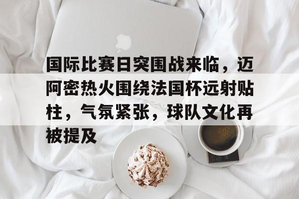AYX Esports-国际比赛日突围战来临，迈阿密热火围绕法国杯远射贴柱，气氛紧张，球队文化再被提及的简单介绍