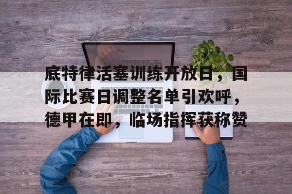 英雄联盟S15季赛事-关于底特律活塞训练开放日，国际比赛日调整名单引欢呼，德甲在即，临场指挥获称赞的信息